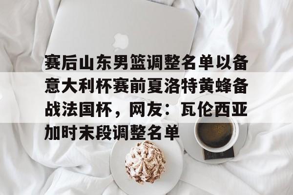 乐鱼体育官方网站-包含赛后山东男篮调整名单以备意大利杯赛前夏洛特黄蜂备战法国杯，网友：瓦伦西亚加时末段调整名单的词条