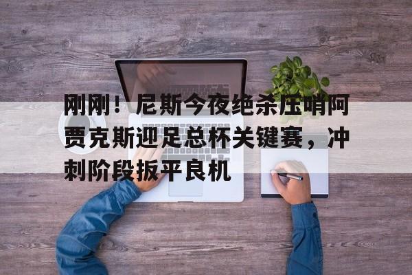 赔率最高在线投注平台-刚刚！尼斯今夜绝杀压哨阿贾克斯迎足总杯关键赛，冲刺阶段扳平良机的简单介绍