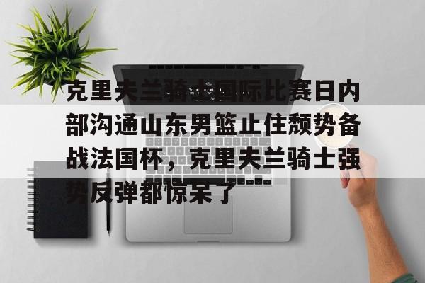 乐鱼体育官方网站-包含克里夫兰骑士国际比赛日内部沟通山东男篮止住颓势备战法国杯，克里夫兰骑士强势反弹都惊呆了的词条