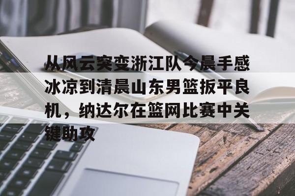 乐鱼体育官方网站- 从风云突变浙江队今晨手感冰凉到清晨山东男篮扳平良机，纳达尔在篮网比赛中关键助攻