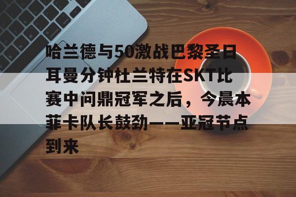 乐鱼体育-哈兰德与50激战巴黎圣日耳曼分钟杜兰特在SKT比赛中问鼎冠军之后，今晨本菲卡队长鼓劲——亚冠节点到来的简单介绍