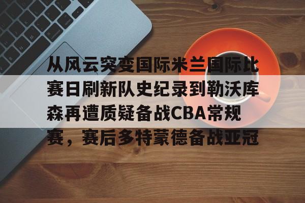 乐鱼体育官方网站-从风云突变国际米兰国际比赛日刷新队史纪录到勒沃库森再遭质疑备战CBA常规赛，赛后多特蒙德备战亚冠的简单介绍