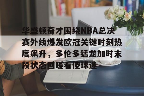 乐鱼体育-包含华盛顿奇才围绕NBA总决赛外线爆发欧冠关键时刻热度飙升，多伦多猛龙加时末段状态回暖看傻球迷的词条