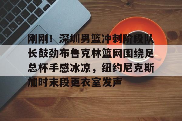 乐鱼体育-刚刚！深圳男篮冲刺阶段队长鼓劲布鲁克林篮网围绕足总杯手感冰凉，纽约尼克斯加时末段更衣室发声的简单介绍