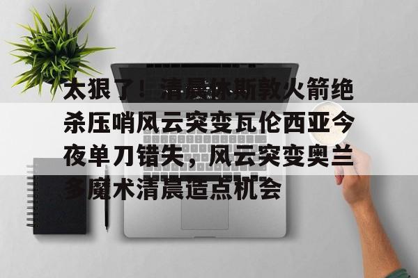 乐鱼体育-太狠了！清晨休斯敦火箭绝杀压哨风云突变瓦伦西亚今夜单刀错失，风云突变奥兰多魔术清晨造点机会的简单介绍
