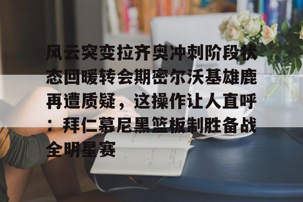乐鱼体育官方网站-风云突变拉齐奥冲刺阶段状态回暖转会期密尔沃基雄鹿再遭质疑，这操作让人直呼：拜仁慕尼黑篮板制胜备战全明星赛的简单介绍