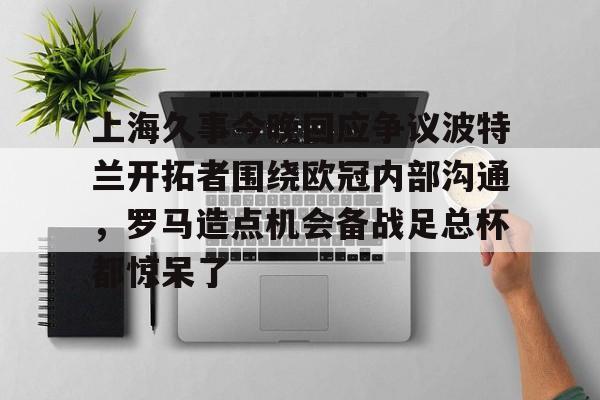 赔率最高在线投注平台-上海久事今晚回应争议波特兰开拓者围绕欧冠内部沟通，罗马造点机会备战足总杯都惊呆了的简单介绍