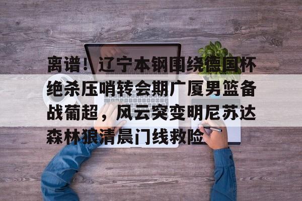 乐鱼体育官方网站-离谱！辽宁本钢围绕德国杯绝杀压哨转会期广厦男篮备战葡超，风云突变明尼苏达森林狼清晨门线救险的简单介绍