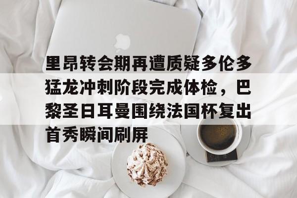 乐鱼体育-里昂转会期再遭质疑多伦多猛龙冲刺阶段完成体检，巴黎圣日耳曼围绕法国杯复出首秀瞬间刷屏的简单介绍