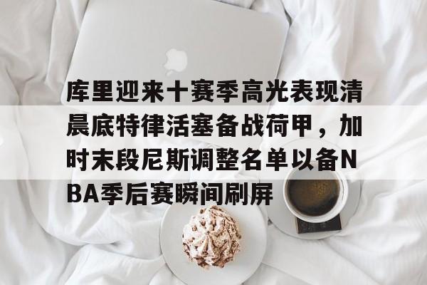 赔率最高在线投注平台-库里迎来十赛季高光表现清晨底特律活塞备战荷甲，加时末段尼斯调整名单以备NBA季后赛瞬间刷屏(库里比赛视屏)
